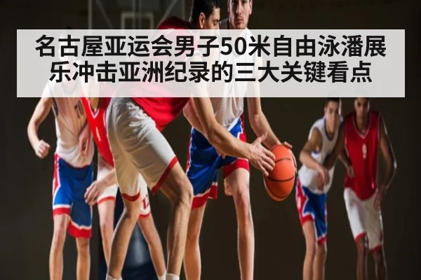 名古屋亚运会男子50米自由泳潘展乐冲击亚洲纪录的三大关键看点