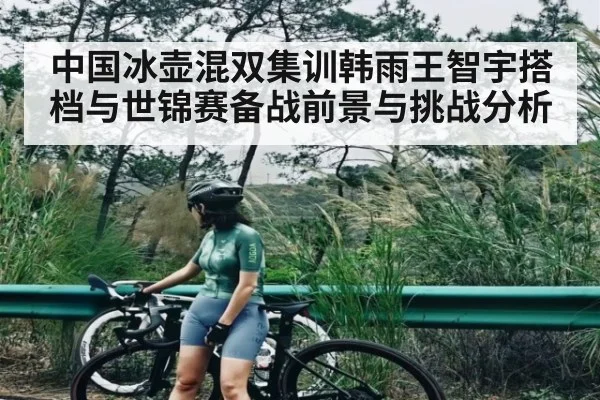 中国冰壶混双集训韩雨王智宇搭档与世锦赛备战前景与挑战分析