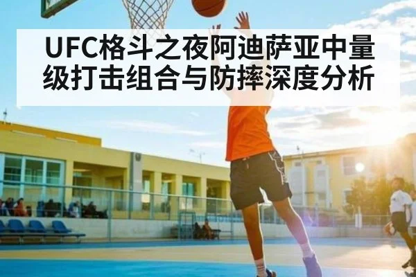 UFC格斗之夜阿迪萨亚中量级打击组合与防摔深度分析