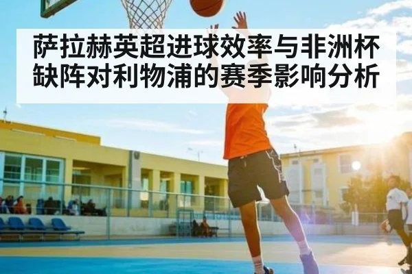 萨拉赫英超进球效率与非洲杯缺阵对利物浦的赛季影响分析
